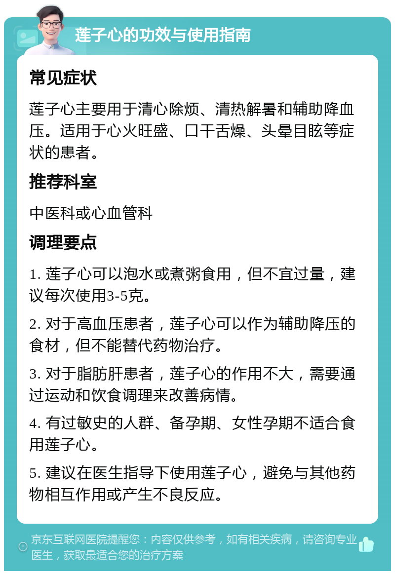 莲子心的功效与使用指南 常见症状 莲子心主要用于清心除烦、清热解暑和辅助降血压。适用于心火旺盛、口干舌燥、头晕目眩等症状的患者。 推荐科室 中医科或心血管科 调理要点 1. 莲子心可以泡水或煮粥食用，但不宜过量，建议每次使用3-5克。 2. 对于高血压患者，莲子心可以作为辅助降压的食材，但不能替代药物治疗。 3. 对于脂肪肝患者，莲子心的作用不大，需要通过运动和饮食调理来改善病情。 4. 有过敏史的人群、备孕期、女性孕期不适合食用莲子心。 5. 建议在医生指导下使用莲子心，避免与其他药物相互作用或产生不良反应。