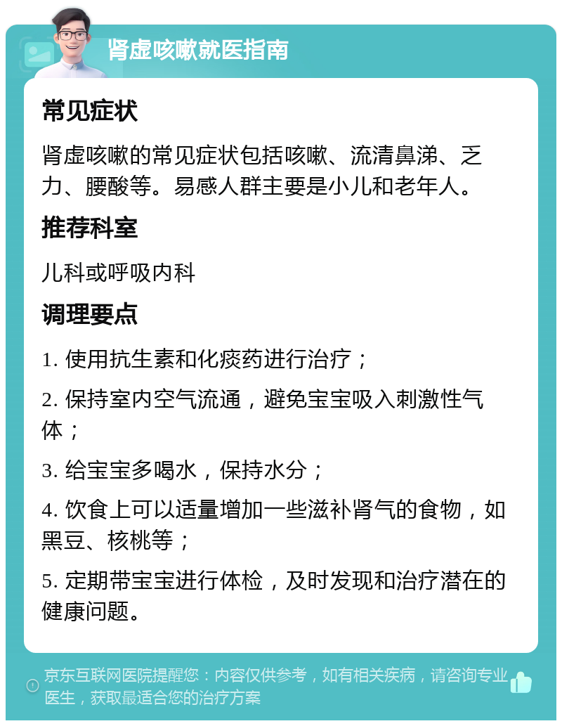 肾虚咳嗽就医指南 常见症状 肾虚咳嗽的常见症状包括咳嗽、流清鼻涕、乏力、腰酸等。易感人群主要是小儿和老年人。 推荐科室 儿科或呼吸内科 调理要点 1. 使用抗生素和化痰药进行治疗； 2. 保持室内空气流通，避免宝宝吸入刺激性气体； 3. 给宝宝多喝水，保持水分； 4. 饮食上可以适量增加一些滋补肾气的食物，如黑豆、核桃等； 5. 定期带宝宝进行体检，及时发现和治疗潜在的健康问题。