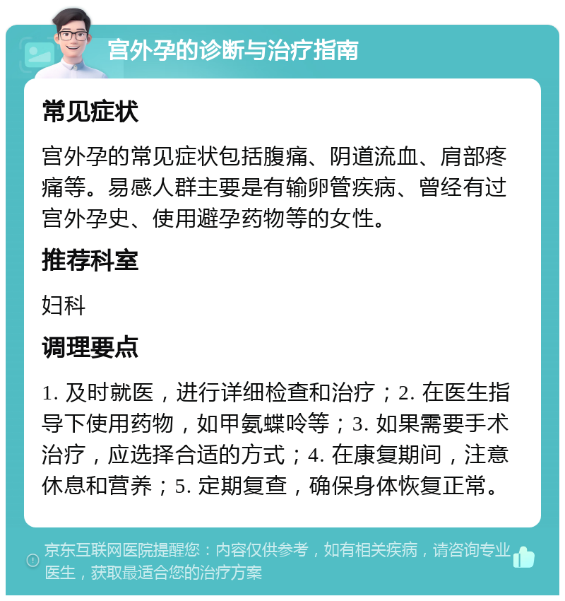 宫外孕的诊断与治疗指南 常见症状 宫外孕的常见症状包括腹痛、阴道流血、肩部疼痛等。易感人群主要是有输卵管疾病、曾经有过宫外孕史、使用避孕药物等的女性。 推荐科室 妇科 调理要点 1. 及时就医，进行详细检查和治疗；2. 在医生指导下使用药物，如甲氨蝶呤等；3. 如果需要手术治疗，应选择合适的方式；4. 在康复期间，注意休息和营养；5. 定期复查，确保身体恢复正常。