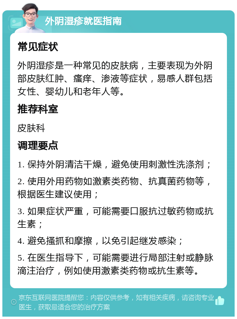 外阴湿疹就医指南 常见症状 外阴湿疹是一种常见的皮肤病，主要表现为外阴部皮肤红肿、瘙痒、渗液等症状，易感人群包括女性、婴幼儿和老年人等。 推荐科室 皮肤科 调理要点 1. 保持外阴清洁干燥，避免使用刺激性洗涤剂； 2. 使用外用药物如激素类药物、抗真菌药物等，根据医生建议使用； 3. 如果症状严重，可能需要口服抗过敏药物或抗生素； 4. 避免搔抓和摩擦，以免引起继发感染； 5. 在医生指导下，可能需要进行局部注射或静脉滴注治疗，例如使用激素类药物或抗生素等。