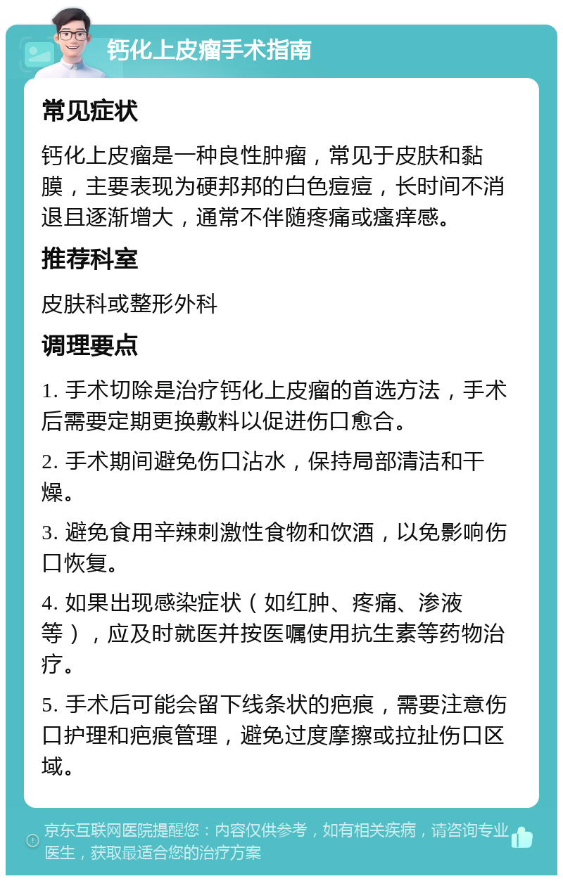 钙化上皮瘤手术指南 常见症状 钙化上皮瘤是一种良性肿瘤，常见于皮肤和黏膜，主要表现为硬邦邦的白色痘痘，长时间不消退且逐渐增大，通常不伴随疼痛或瘙痒感。 推荐科室 皮肤科或整形外科 调理要点 1. 手术切除是治疗钙化上皮瘤的首选方法，手术后需要定期更换敷料以促进伤口愈合。 2. 手术期间避免伤口沾水，保持局部清洁和干燥。 3. 避免食用辛辣刺激性食物和饮酒，以免影响伤口恢复。 4. 如果出现感染症状（如红肿、疼痛、渗液等），应及时就医并按医嘱使用抗生素等药物治疗。 5. 手术后可能会留下线条状的疤痕，需要注意伤口护理和疤痕管理，避免过度摩擦或拉扯伤口区域。