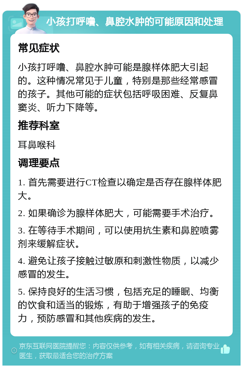 小孩打呼噜、鼻腔水肿的可能原因和处理 常见症状 小孩打呼噜、鼻腔水肿可能是腺样体肥大引起的。这种情况常见于儿童，特别是那些经常感冒的孩子。其他可能的症状包括呼吸困难、反复鼻窦炎、听力下降等。 推荐科室 耳鼻喉科 调理要点 1. 首先需要进行CT检查以确定是否存在腺样体肥大。 2. 如果确诊为腺样体肥大，可能需要手术治疗。 3. 在等待手术期间，可以使用抗生素和鼻腔喷雾剂来缓解症状。 4. 避免让孩子接触过敏原和刺激性物质，以减少感冒的发生。 5. 保持良好的生活习惯，包括充足的睡眠、均衡的饮食和适当的锻炼，有助于增强孩子的免疫力，预防感冒和其他疾病的发生。