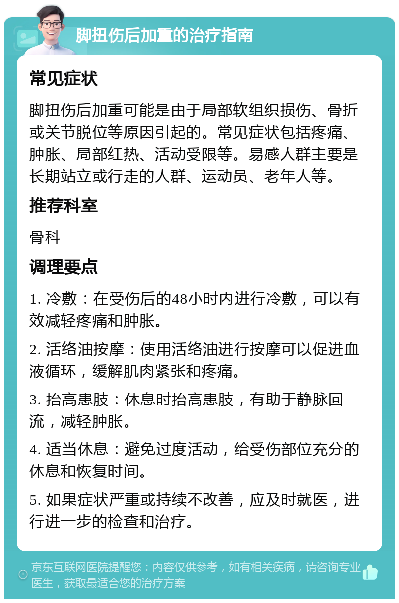 脚扭伤后加重的治疗指南 常见症状 脚扭伤后加重可能是由于局部软组织损伤、骨折或关节脱位等原因引起的。常见症状包括疼痛、肿胀、局部红热、活动受限等。易感人群主要是长期站立或行走的人群、运动员、老年人等。 推荐科室 骨科 调理要点 1. 冷敷：在受伤后的48小时内进行冷敷，可以有效减轻疼痛和肿胀。 2. 活络油按摩：使用活络油进行按摩可以促进血液循环，缓解肌肉紧张和疼痛。 3. 抬高患肢：休息时抬高患肢，有助于静脉回流，减轻肿胀。 4. 适当休息：避免过度活动，给受伤部位充分的休息和恢复时间。 5. 如果症状严重或持续不改善，应及时就医，进行进一步的检查和治疗。