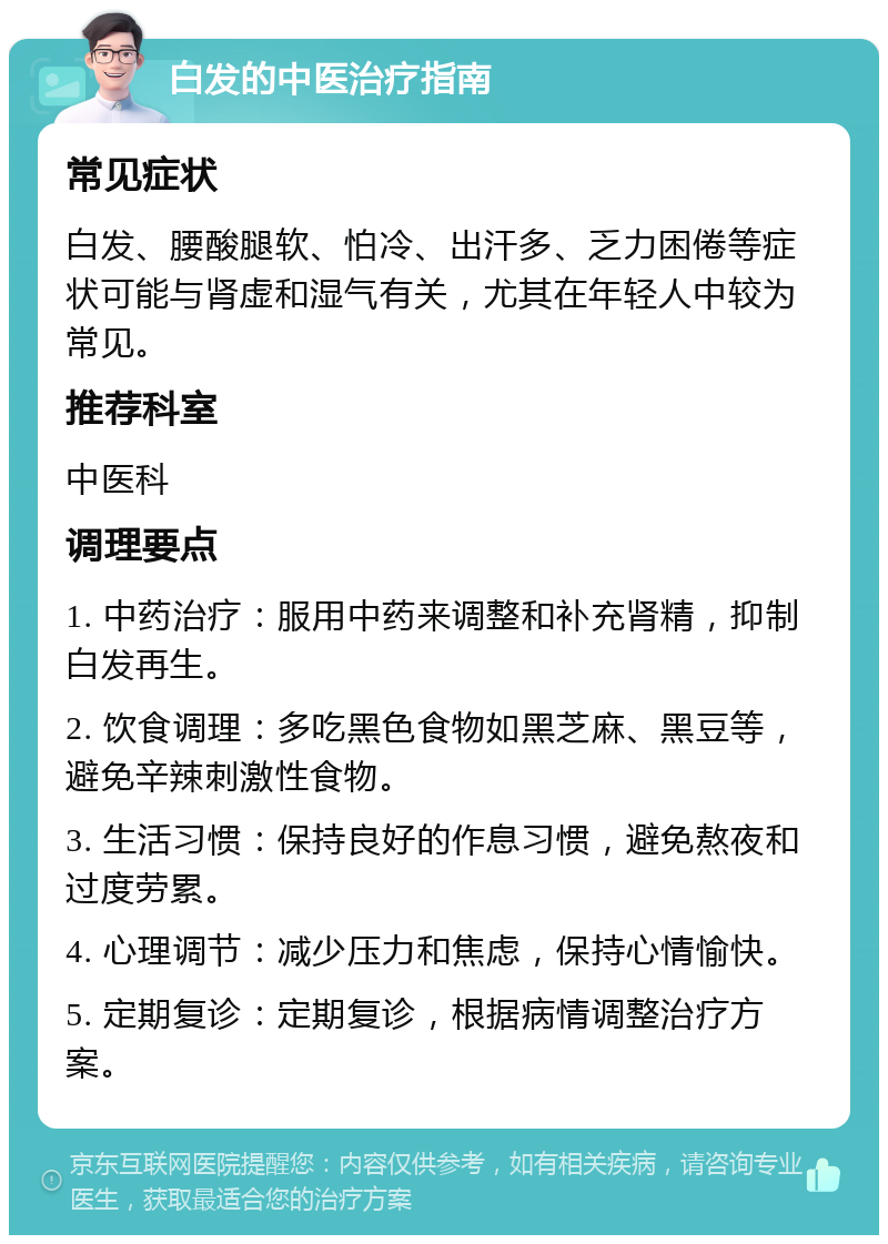 白发的中医治疗指南 常见症状 白发、腰酸腿软、怕冷、出汗多、乏力困倦等症状可能与肾虚和湿气有关，尤其在年轻人中较为常见。 推荐科室 中医科 调理要点 1. 中药治疗：服用中药来调整和补充肾精，抑制白发再生。 2. 饮食调理：多吃黑色食物如黑芝麻、黑豆等，避免辛辣刺激性食物。 3. 生活习惯：保持良好的作息习惯，避免熬夜和过度劳累。 4. 心理调节：减少压力和焦虑，保持心情愉快。 5. 定期复诊：定期复诊，根据病情调整治疗方案。