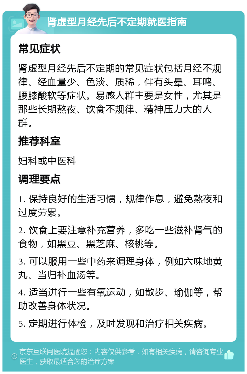 肾虚型月经先后不定期就医指南 常见症状 肾虚型月经先后不定期的常见症状包括月经不规律、经血量少、色淡、质稀，伴有头晕、耳鸣、腰膝酸软等症状。易感人群主要是女性，尤其是那些长期熬夜、饮食不规律、精神压力大的人群。 推荐科室 妇科或中医科 调理要点 1. 保持良好的生活习惯，规律作息，避免熬夜和过度劳累。 2. 饮食上要注意补充营养，多吃一些滋补肾气的食物，如黑豆、黑芝麻、核桃等。 3. 可以服用一些中药来调理身体，例如六味地黄丸、当归补血汤等。 4. 适当进行一些有氧运动，如散步、瑜伽等，帮助改善身体状况。 5. 定期进行体检，及时发现和治疗相关疾病。