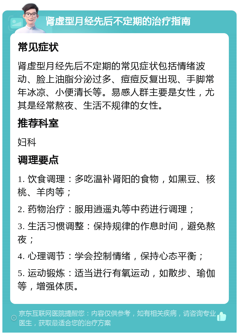 肾虚型月经先后不定期的治疗指南 常见症状 肾虚型月经先后不定期的常见症状包括情绪波动、脸上油脂分泌过多、痘痘反复出现、手脚常年冰凉、小便清长等。易感人群主要是女性，尤其是经常熬夜、生活不规律的女性。 推荐科室 妇科 调理要点 1. 饮食调理：多吃温补肾阳的食物，如黑豆、核桃、羊肉等； 2. 药物治疗：服用逍遥丸等中药进行调理； 3. 生活习惯调整：保持规律的作息时间，避免熬夜； 4. 心理调节：学会控制情绪，保持心态平衡； 5. 运动锻炼：适当进行有氧运动，如散步、瑜伽等，增强体质。