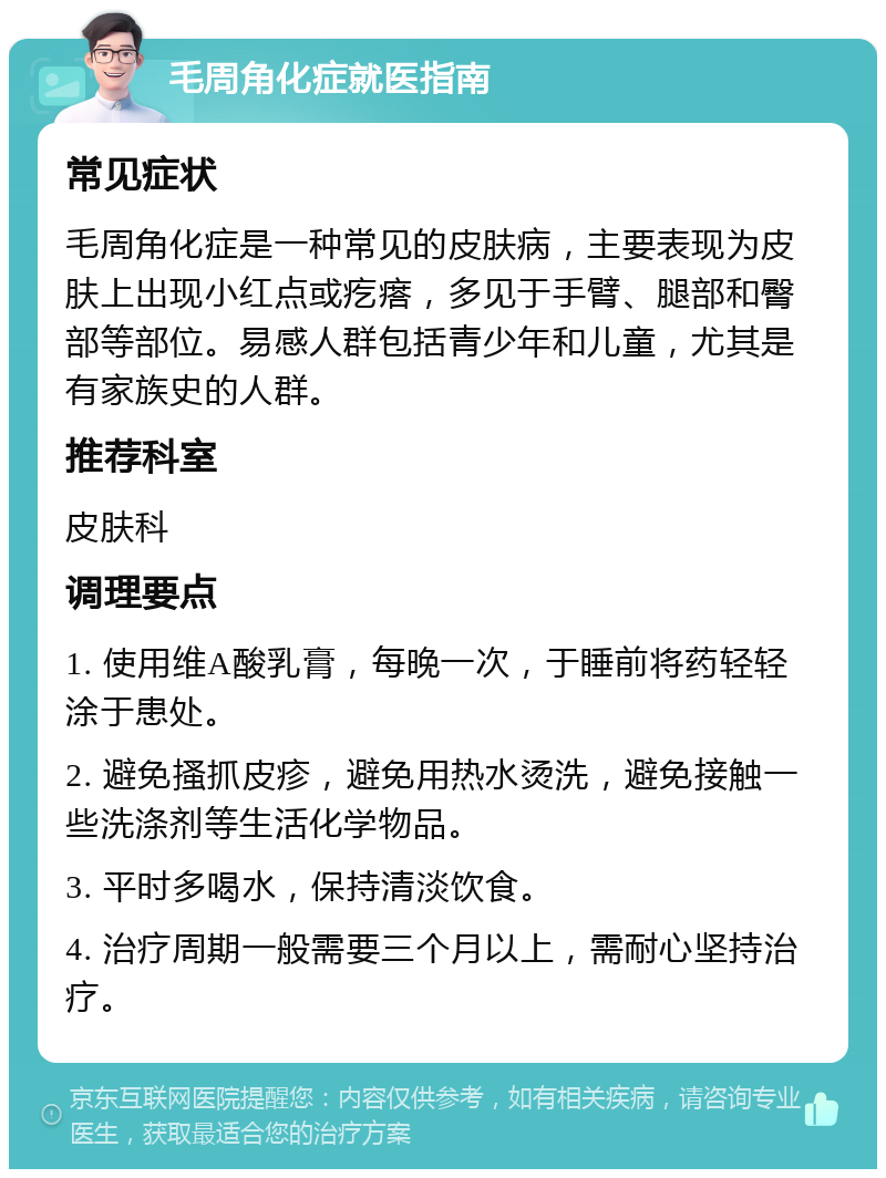 毛周角化症就医指南 常见症状 毛周角化症是一种常见的皮肤病，主要表现为皮肤上出现小红点或疙瘩，多见于手臂、腿部和臀部等部位。易感人群包括青少年和儿童，尤其是有家族史的人群。 推荐科室 皮肤科 调理要点 1. 使用维A酸乳膏，每晚一次，于睡前将药轻轻涂于患处。 2. 避免搔抓皮疹，避免用热水烫洗，避免接触一些洗涤剂等生活化学物品。 3. 平时多喝水，保持清淡饮食。 4. 治疗周期一般需要三个月以上，需耐心坚持治疗。