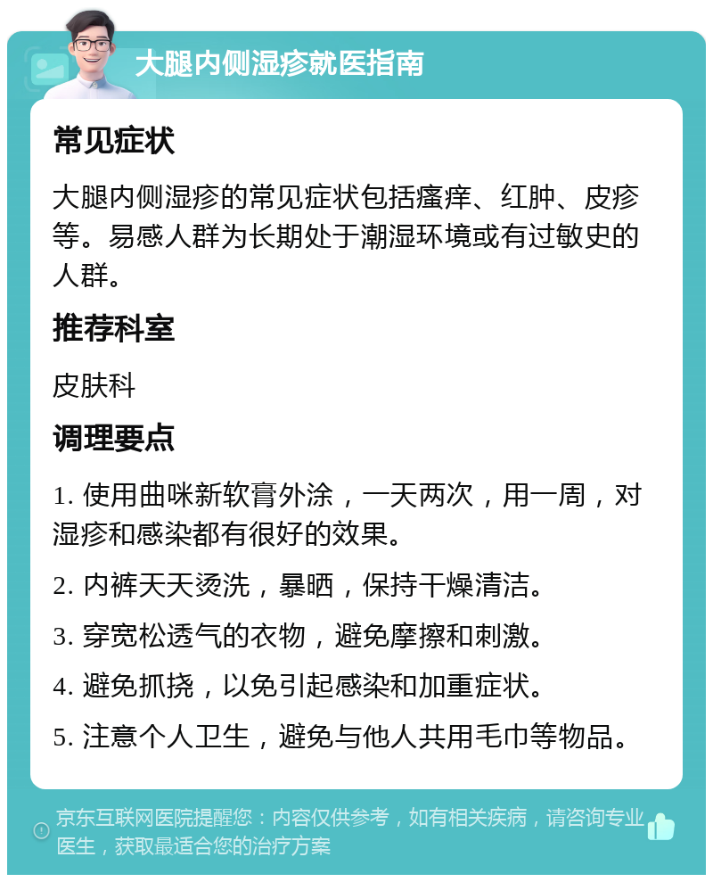 大腿内侧湿疹就医指南 常见症状 大腿内侧湿疹的常见症状包括瘙痒、红肿、皮疹等。易感人群为长期处于潮湿环境或有过敏史的人群。 推荐科室 皮肤科 调理要点 1. 使用曲咪新软膏外涂，一天两次，用一周，对湿疹和感染都有很好的效果。 2. 内裤天天烫洗，暴晒，保持干燥清洁。 3. 穿宽松透气的衣物，避免摩擦和刺激。 4. 避免抓挠，以免引起感染和加重症状。 5. 注意个人卫生，避免与他人共用毛巾等物品。