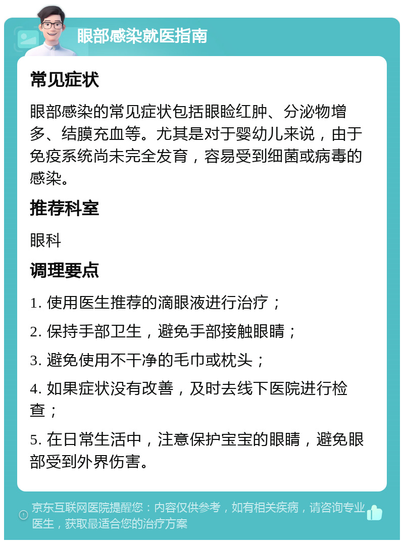 眼部感染就医指南 常见症状 眼部感染的常见症状包括眼睑红肿、分泌物增多、结膜充血等。尤其是对于婴幼儿来说，由于免疫系统尚未完全发育，容易受到细菌或病毒的感染。 推荐科室 眼科 调理要点 1. 使用医生推荐的滴眼液进行治疗； 2. 保持手部卫生，避免手部接触眼睛； 3. 避免使用不干净的毛巾或枕头； 4. 如果症状没有改善，及时去线下医院进行检查； 5. 在日常生活中，注意保护宝宝的眼睛，避免眼部受到外界伤害。