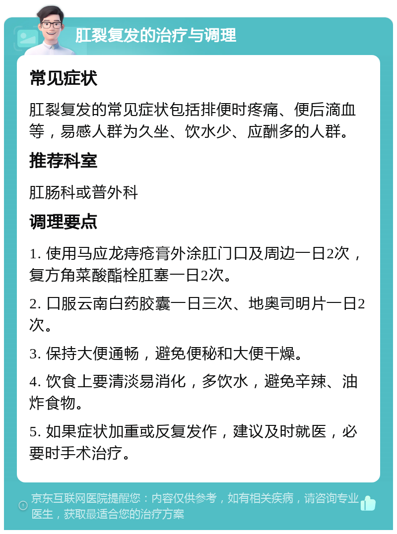 肛裂复发的治疗与调理 常见症状 肛裂复发的常见症状包括排便时疼痛、便后滴血等，易感人群为久坐、饮水少、应酬多的人群。 推荐科室 肛肠科或普外科 调理要点 1. 使用马应龙痔疮膏外涂肛门口及周边一日2次，复方角菜酸酯栓肛塞一日2次。 2. 口服云南白药胶囊一日三次、地奥司明片一日2次。 3. 保持大便通畅，避免便秘和大便干燥。 4. 饮食上要清淡易消化，多饮水，避免辛辣、油炸食物。 5. 如果症状加重或反复发作，建议及时就医，必要时手术治疗。