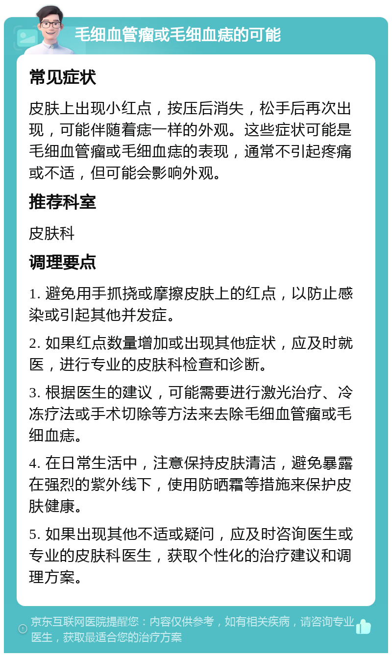 毛细血管瘤或毛细血痣的可能 常见症状 皮肤上出现小红点，按压后消失，松手后再次出现，可能伴随着痣一样的外观。这些症状可能是毛细血管瘤或毛细血痣的表现，通常不引起疼痛或不适，但可能会影响外观。 推荐科室 皮肤科 调理要点 1. 避免用手抓挠或摩擦皮肤上的红点，以防止感染或引起其他并发症。 2. 如果红点数量增加或出现其他症状，应及时就医，进行专业的皮肤科检查和诊断。 3. 根据医生的建议，可能需要进行激光治疗、冷冻疗法或手术切除等方法来去除毛细血管瘤或毛细血痣。 4. 在日常生活中，注意保持皮肤清洁，避免暴露在强烈的紫外线下，使用防晒霜等措施来保护皮肤健康。 5. 如果出现其他不适或疑问，应及时咨询医生或专业的皮肤科医生，获取个性化的治疗建议和调理方案。