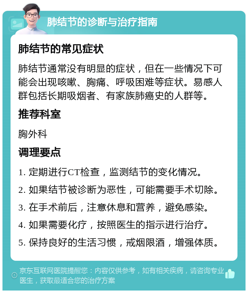 肺结节的诊断与治疗指南 肺结节的常见症状 肺结节通常没有明显的症状，但在一些情况下可能会出现咳嗽、胸痛、呼吸困难等症状。易感人群包括长期吸烟者、有家族肺癌史的人群等。 推荐科室 胸外科 调理要点 1. 定期进行CT检查，监测结节的变化情况。 2. 如果结节被诊断为恶性，可能需要手术切除。 3. 在手术前后，注意休息和营养，避免感染。 4. 如果需要化疗，按照医生的指示进行治疗。 5. 保持良好的生活习惯，戒烟限酒，增强体质。