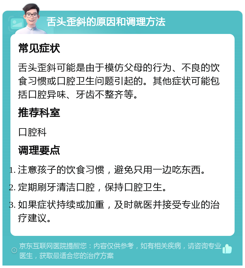 舌头歪斜的原因和调理方法 常见症状 舌头歪斜可能是由于模仿父母的行为、不良的饮食习惯或口腔卫生问题引起的。其他症状可能包括口腔异味、牙齿不整齐等。 推荐科室 口腔科 调理要点 注意孩子的饮食习惯，避免只用一边吃东西。 定期刷牙清洁口腔，保持口腔卫生。 如果症状持续或加重，及时就医并接受专业的治疗建议。