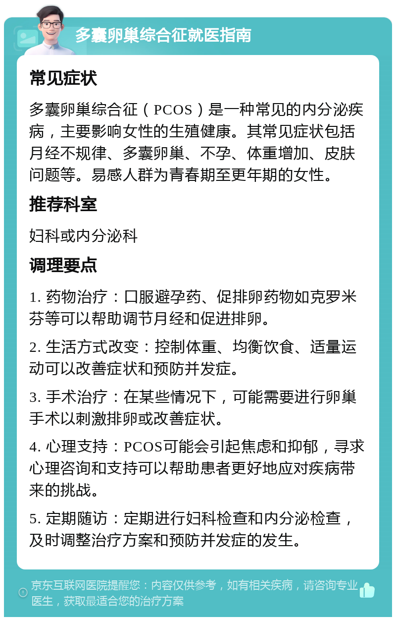 多囊卵巢综合征就医指南 常见症状 多囊卵巢综合征（PCOS）是一种常见的内分泌疾病，主要影响女性的生殖健康。其常见症状包括月经不规律、多囊卵巢、不孕、体重增加、皮肤问题等。易感人群为青春期至更年期的女性。 推荐科室 妇科或内分泌科 调理要点 1. 药物治疗：口服避孕药、促排卵药物如克罗米芬等可以帮助调节月经和促进排卵。 2. 生活方式改变：控制体重、均衡饮食、适量运动可以改善症状和预防并发症。 3. 手术治疗：在某些情况下，可能需要进行卵巢手术以刺激排卵或改善症状。 4. 心理支持：PCOS可能会引起焦虑和抑郁，寻求心理咨询和支持可以帮助患者更好地应对疾病带来的挑战。 5. 定期随访：定期进行妇科检查和内分泌检查，及时调整治疗方案和预防并发症的发生。