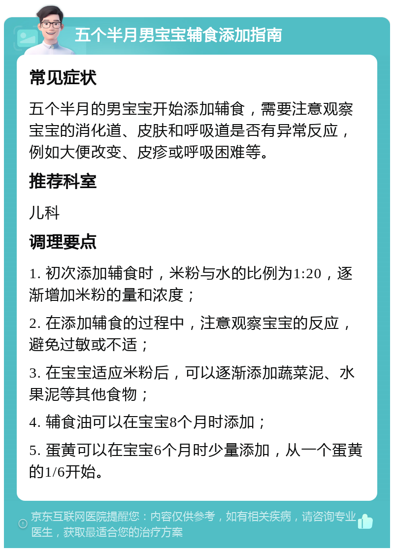 五个半月男宝宝辅食添加指南 常见症状 五个半月的男宝宝开始添加辅食，需要注意观察宝宝的消化道、皮肤和呼吸道是否有异常反应，例如大便改变、皮疹或呼吸困难等。 推荐科室 儿科 调理要点 1. 初次添加辅食时，米粉与水的比例为1:20，逐渐增加米粉的量和浓度； 2. 在添加辅食的过程中，注意观察宝宝的反应，避免过敏或不适； 3. 在宝宝适应米粉后，可以逐渐添加蔬菜泥、水果泥等其他食物； 4. 辅食油可以在宝宝8个月时添加； 5. 蛋黄可以在宝宝6个月时少量添加，从一个蛋黄的1/6开始。