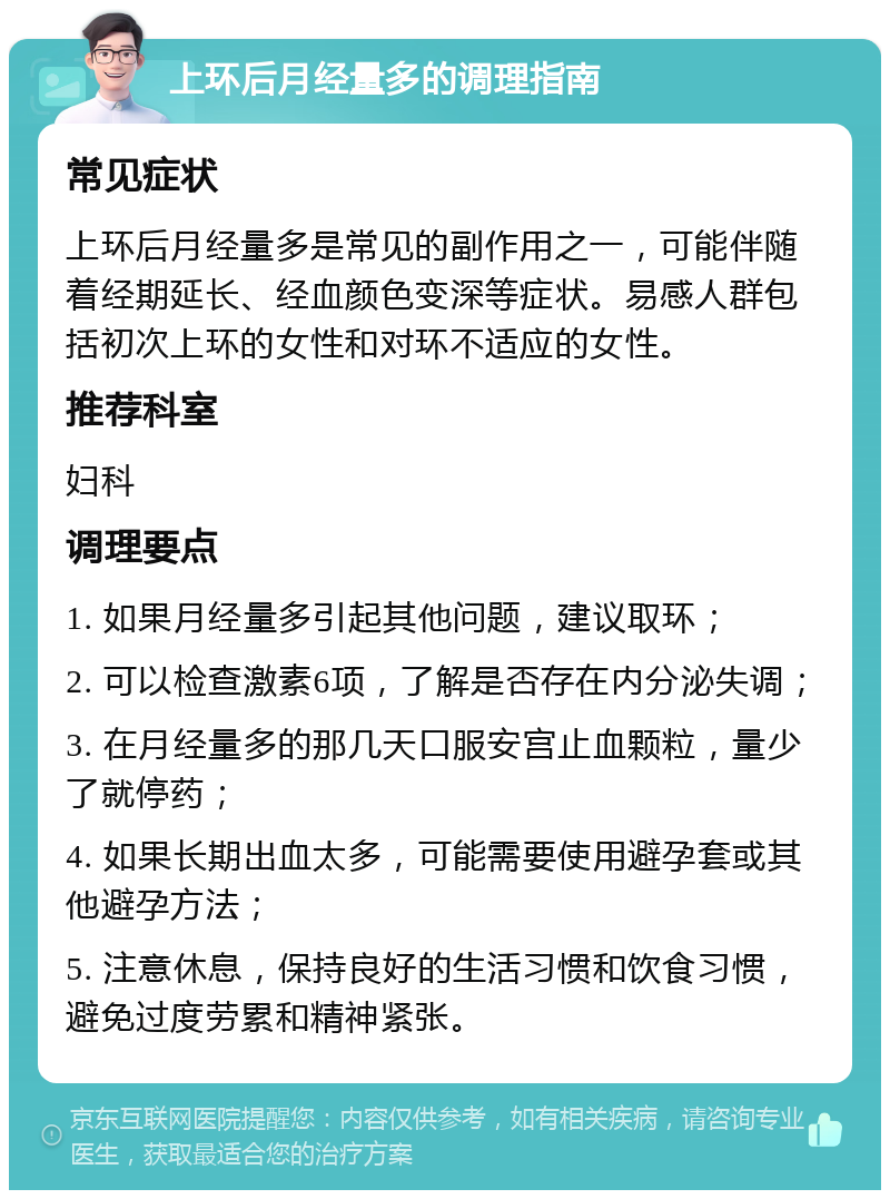 上环后月经量多的调理指南 常见症状 上环后月经量多是常见的副作用之一，可能伴随着经期延长、经血颜色变深等症状。易感人群包括初次上环的女性和对环不适应的女性。 推荐科室 妇科 调理要点 1. 如果月经量多引起其他问题，建议取环； 2. 可以检查激素6项，了解是否存在内分泌失调； 3. 在月经量多的那几天口服安宫止血颗粒，量少了就停药； 4. 如果长期出血太多，可能需要使用避孕套或其他避孕方法； 5. 注意休息，保持良好的生活习惯和饮食习惯，避免过度劳累和精神紧张。