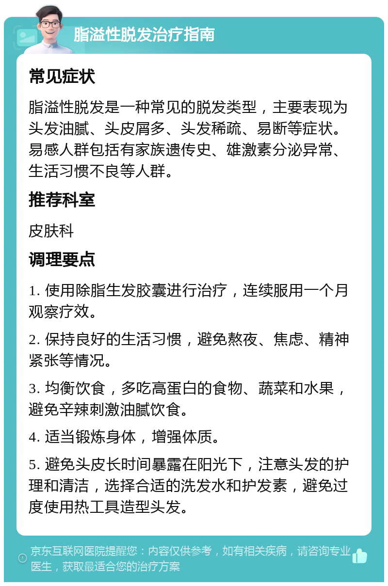 脂溢性脱发治疗指南 常见症状 脂溢性脱发是一种常见的脱发类型，主要表现为头发油腻、头皮屑多、头发稀疏、易断等症状。易感人群包括有家族遗传史、雄激素分泌异常、生活习惯不良等人群。 推荐科室 皮肤科 调理要点 1. 使用除脂生发胶囊进行治疗，连续服用一个月观察疗效。 2. 保持良好的生活习惯，避免熬夜、焦虑、精神紧张等情况。 3. 均衡饮食，多吃高蛋白的食物、蔬菜和水果，避免辛辣刺激油腻饮食。 4. 适当锻炼身体，增强体质。 5. 避免头皮长时间暴露在阳光下，注意头发的护理和清洁，选择合适的洗发水和护发素，避免过度使用热工具造型头发。