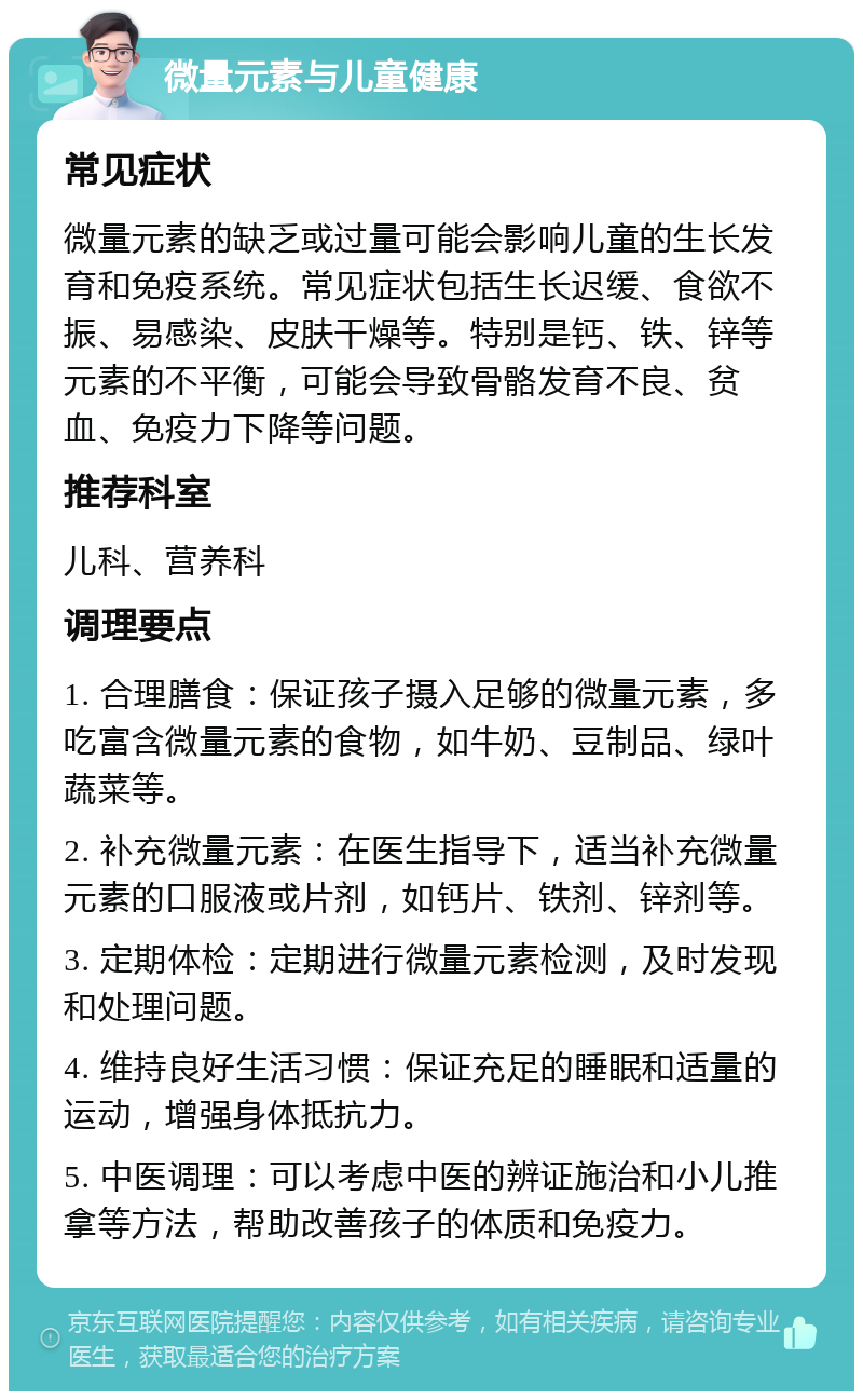 微量元素与儿童健康 常见症状 微量元素的缺乏或过量可能会影响儿童的生长发育和免疫系统。常见症状包括生长迟缓、食欲不振、易感染、皮肤干燥等。特别是钙、铁、锌等元素的不平衡，可能会导致骨骼发育不良、贫血、免疫力下降等问题。 推荐科室 儿科、营养科 调理要点 1. 合理膳食：保证孩子摄入足够的微量元素，多吃富含微量元素的食物，如牛奶、豆制品、绿叶蔬菜等。 2. 补充微量元素：在医生指导下，适当补充微量元素的口服液或片剂，如钙片、铁剂、锌剂等。 3. 定期体检：定期进行微量元素检测，及时发现和处理问题。 4. 维持良好生活习惯：保证充足的睡眠和适量的运动，增强身体抵抗力。 5. 中医调理：可以考虑中医的辨证施治和小儿推拿等方法，帮助改善孩子的体质和免疫力。