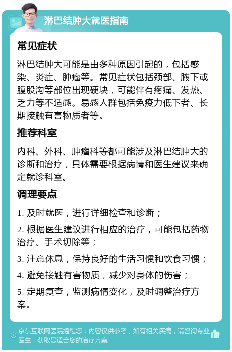 淋巴结肿大就医指南 常见症状 淋巴结肿大可能是由多种原因引起的，包括感染、炎症、肿瘤等。常见症状包括颈部、腋下或腹股沟等部位出现硬块，可能伴有疼痛、发热、乏力等不适感。易感人群包括免疫力低下者、长期接触有害物质者等。 推荐科室 内科、外科、肿瘤科等都可能涉及淋巴结肿大的诊断和治疗，具体需要根据病情和医生建议来确定就诊科室。 调理要点 1. 及时就医，进行详细检查和诊断； 2. 根据医生建议进行相应的治疗，可能包括药物治疗、手术切除等； 3. 注意休息，保持良好的生活习惯和饮食习惯； 4. 避免接触有害物质，减少对身体的伤害； 5. 定期复查，监测病情变化，及时调整治疗方案。