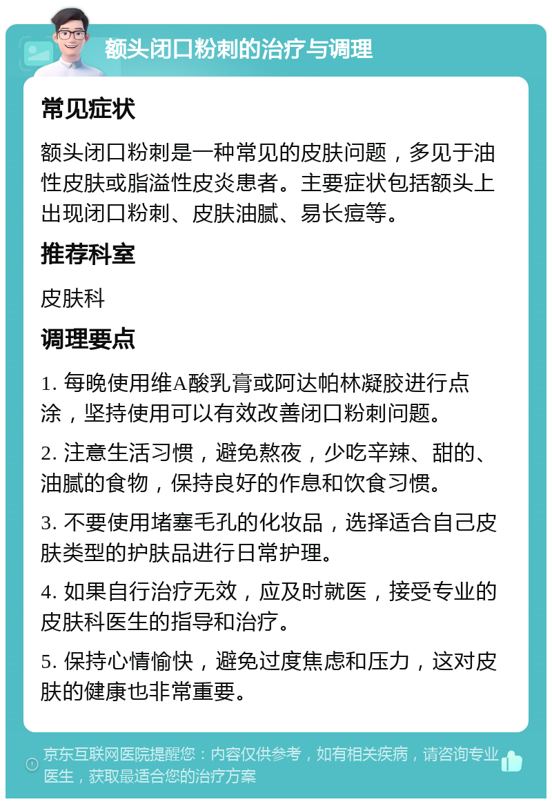 额头闭口粉刺的治疗与调理 常见症状 额头闭口粉刺是一种常见的皮肤问题，多见于油性皮肤或脂溢性皮炎患者。主要症状包括额头上出现闭口粉刺、皮肤油腻、易长痘等。 推荐科室 皮肤科 调理要点 1. 每晚使用维A酸乳膏或阿达帕林凝胶进行点涂，坚持使用可以有效改善闭口粉刺问题。 2. 注意生活习惯，避免熬夜，少吃辛辣、甜的、油腻的食物，保持良好的作息和饮食习惯。 3. 不要使用堵塞毛孔的化妆品，选择适合自己皮肤类型的护肤品进行日常护理。 4. 如果自行治疗无效，应及时就医，接受专业的皮肤科医生的指导和治疗。 5. 保持心情愉快，避免过度焦虑和压力，这对皮肤的健康也非常重要。