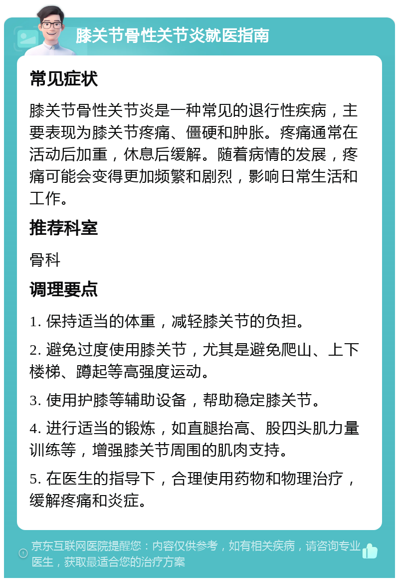 膝关节骨性关节炎就医指南 常见症状 膝关节骨性关节炎是一种常见的退行性疾病，主要表现为膝关节疼痛、僵硬和肿胀。疼痛通常在活动后加重，休息后缓解。随着病情的发展，疼痛可能会变得更加频繁和剧烈，影响日常生活和工作。 推荐科室 骨科 调理要点 1. 保持适当的体重，减轻膝关节的负担。 2. 避免过度使用膝关节，尤其是避免爬山、上下楼梯、蹲起等高强度运动。 3. 使用护膝等辅助设备，帮助稳定膝关节。 4. 进行适当的锻炼，如直腿抬高、股四头肌力量训练等，增强膝关节周围的肌肉支持。 5. 在医生的指导下，合理使用药物和物理治疗，缓解疼痛和炎症。