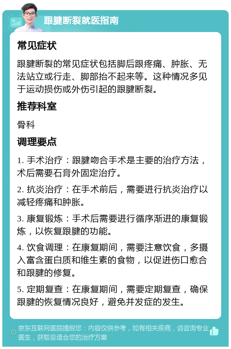 跟腱断裂就医指南 常见症状 跟腱断裂的常见症状包括脚后跟疼痛、肿胀、无法站立或行走、脚部抬不起来等。这种情况多见于运动损伤或外伤引起的跟腱断裂。 推荐科室 骨科 调理要点 1. 手术治疗：跟腱吻合手术是主要的治疗方法，术后需要石膏外固定治疗。 2. 抗炎治疗：在手术前后，需要进行抗炎治疗以减轻疼痛和肿胀。 3. 康复锻炼：手术后需要进行循序渐进的康复锻炼，以恢复跟腱的功能。 4. 饮食调理：在康复期间，需要注意饮食，多摄入富含蛋白质和维生素的食物，以促进伤口愈合和跟腱的修复。 5. 定期复查：在康复期间，需要定期复查，确保跟腱的恢复情况良好，避免并发症的发生。