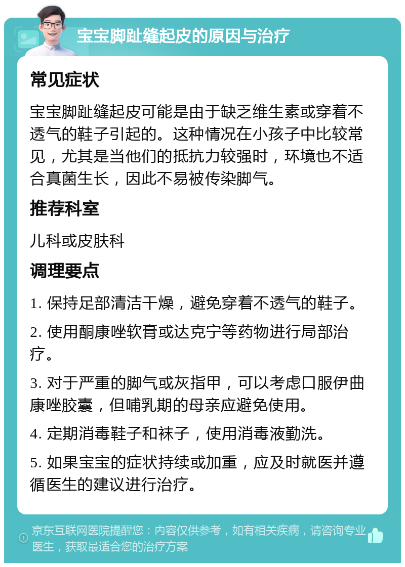 宝宝脚趾缝起皮的原因与治疗 常见症状 宝宝脚趾缝起皮可能是由于缺乏维生素或穿着不透气的鞋子引起的。这种情况在小孩子中比较常见，尤其是当他们的抵抗力较强时，环境也不适合真菌生长，因此不易被传染脚气。 推荐科室 儿科或皮肤科 调理要点 1. 保持足部清洁干燥，避免穿着不透气的鞋子。 2. 使用酮康唑软膏或达克宁等药物进行局部治疗。 3. 对于严重的脚气或灰指甲，可以考虑口服伊曲康唑胶囊，但哺乳期的母亲应避免使用。 4. 定期消毒鞋子和袜子，使用消毒液勤洗。 5. 如果宝宝的症状持续或加重，应及时就医并遵循医生的建议进行治疗。