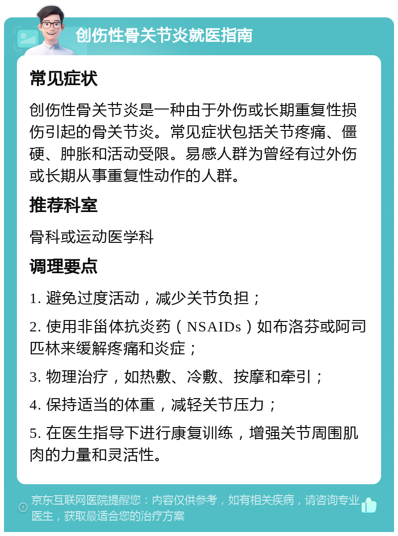 创伤性骨关节炎就医指南 常见症状 创伤性骨关节炎是一种由于外伤或长期重复性损伤引起的骨关节炎。常见症状包括关节疼痛、僵硬、肿胀和活动受限。易感人群为曾经有过外伤或长期从事重复性动作的人群。 推荐科室 骨科或运动医学科 调理要点 1. 避免过度活动，减少关节负担； 2. 使用非甾体抗炎药（NSAIDs）如布洛芬或阿司匹林来缓解疼痛和炎症； 3. 物理治疗，如热敷、冷敷、按摩和牵引； 4. 保持适当的体重，减轻关节压力； 5. 在医生指导下进行康复训练，增强关节周围肌肉的力量和灵活性。