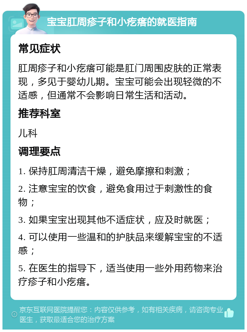 宝宝肛周疹子和小疙瘩的就医指南 常见症状 肛周疹子和小疙瘩可能是肛门周围皮肤的正常表现，多见于婴幼儿期。宝宝可能会出现轻微的不适感，但通常不会影响日常生活和活动。 推荐科室 儿科 调理要点 1. 保持肛周清洁干燥，避免摩擦和刺激； 2. 注意宝宝的饮食，避免食用过于刺激性的食物； 3. 如果宝宝出现其他不适症状，应及时就医； 4. 可以使用一些温和的护肤品来缓解宝宝的不适感； 5. 在医生的指导下，适当使用一些外用药物来治疗疹子和小疙瘩。