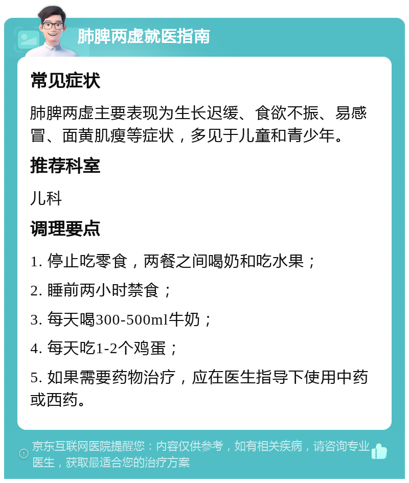 肺脾两虚就医指南 常见症状 肺脾两虚主要表现为生长迟缓、食欲不振、易感冒、面黄肌瘦等症状，多见于儿童和青少年。 推荐科室 儿科 调理要点 1. 停止吃零食，两餐之间喝奶和吃水果； 2. 睡前两小时禁食； 3. 每天喝300-500ml牛奶； 4. 每天吃1-2个鸡蛋； 5. 如果需要药物治疗，应在医生指导下使用中药或西药。