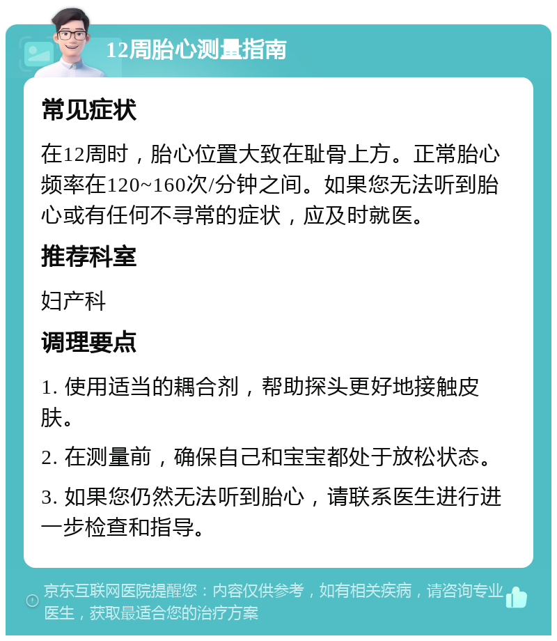 12周胎心测量指南 常见症状 在12周时，胎心位置大致在耻骨上方。正常胎心频率在120~160次/分钟之间。如果您无法听到胎心或有任何不寻常的症状，应及时就医。 推荐科室 妇产科 调理要点 1. 使用适当的耦合剂，帮助探头更好地接触皮肤。 2. 在测量前，确保自己和宝宝都处于放松状态。 3. 如果您仍然无法听到胎心，请联系医生进行进一步检查和指导。