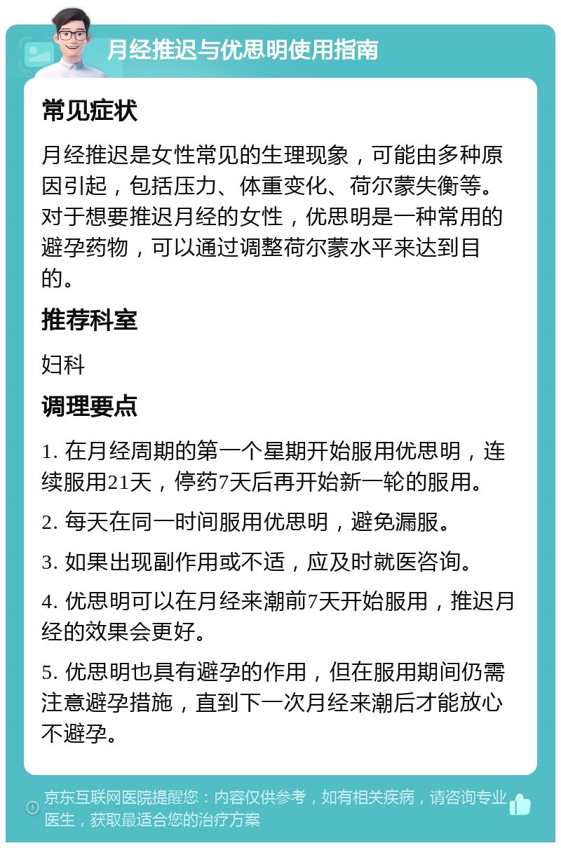 月经推迟与优思明使用指南 常见症状 月经推迟是女性常见的生理现象，可能由多种原因引起，包括压力、体重变化、荷尔蒙失衡等。对于想要推迟月经的女性，优思明是一种常用的避孕药物，可以通过调整荷尔蒙水平来达到目的。 推荐科室 妇科 调理要点 1. 在月经周期的第一个星期开始服用优思明，连续服用21天，停药7天后再开始新一轮的服用。 2. 每天在同一时间服用优思明，避免漏服。 3. 如果出现副作用或不适，应及时就医咨询。 4. 优思明可以在月经来潮前7天开始服用，推迟月经的效果会更好。 5. 优思明也具有避孕的作用，但在服用期间仍需注意避孕措施，直到下一次月经来潮后才能放心不避孕。