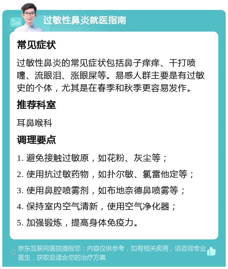 过敏性鼻炎就医指南 常见症状 过敏性鼻炎的常见症状包括鼻子痒痒、干打喷嚏、流眼泪、涨眼屎等。易感人群主要是有过敏史的个体，尤其是在春季和秋季更容易发作。 推荐科室 耳鼻喉科 调理要点 1. 避免接触过敏原，如花粉、灰尘等； 2. 使用抗过敏药物，如扑尔敏、氯雷他定等； 3. 使用鼻腔喷雾剂，如布地奈德鼻喷雾等； 4. 保持室内空气清新，使用空气净化器； 5. 加强锻炼，提高身体免疫力。