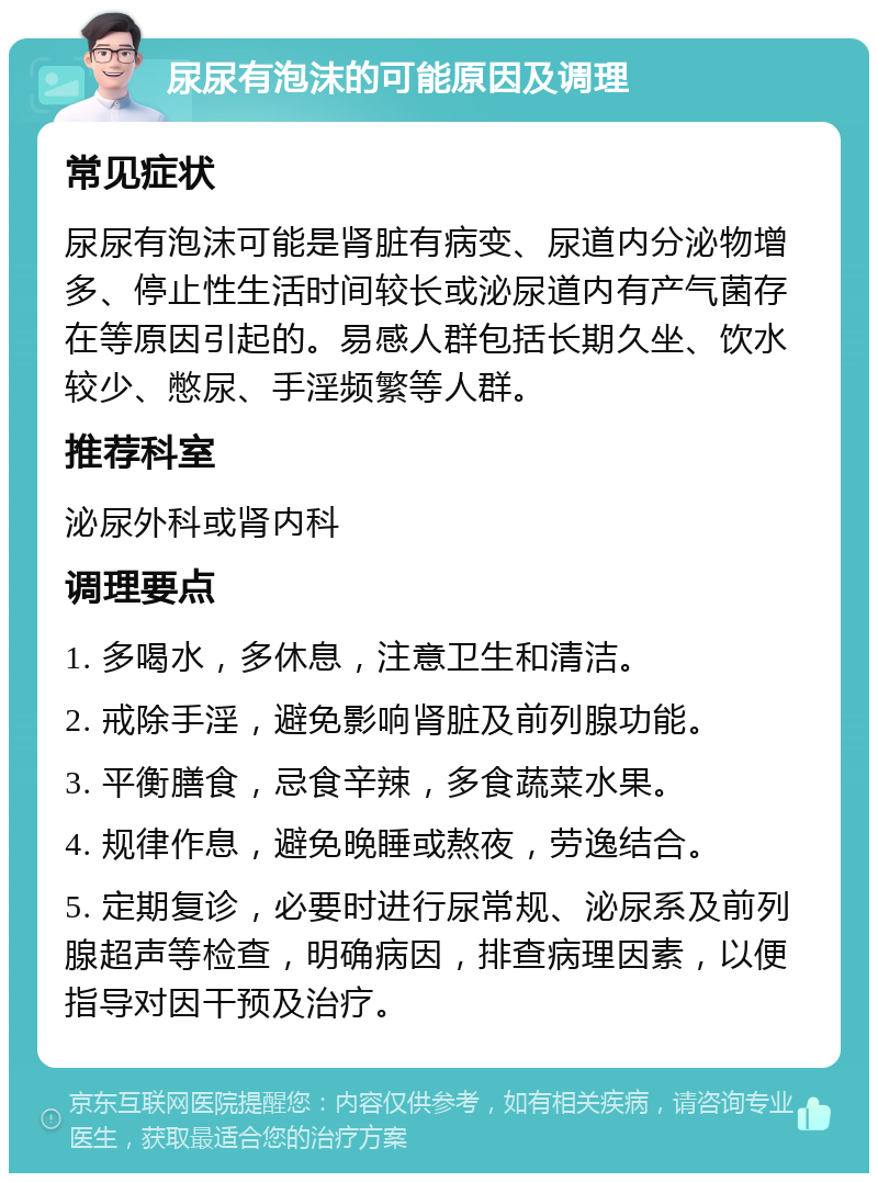 尿尿有泡沫的可能原因及调理 常见症状 尿尿有泡沫可能是肾脏有病变、尿道内分泌物增多、停止性生活时间较长或泌尿道内有产气菌存在等原因引起的。易感人群包括长期久坐、饮水较少、憋尿、手淫频繁等人群。 推荐科室 泌尿外科或肾内科 调理要点 1. 多喝水，多休息，注意卫生和清洁。 2. 戒除手淫，避免影响肾脏及前列腺功能。 3. 平衡膳食，忌食辛辣，多食蔬菜水果。 4. 规律作息，避免晚睡或熬夜，劳逸结合。 5. 定期复诊，必要时进行尿常规、泌尿系及前列腺超声等检查，明确病因，排查病理因素，以便指导对因干预及治疗。