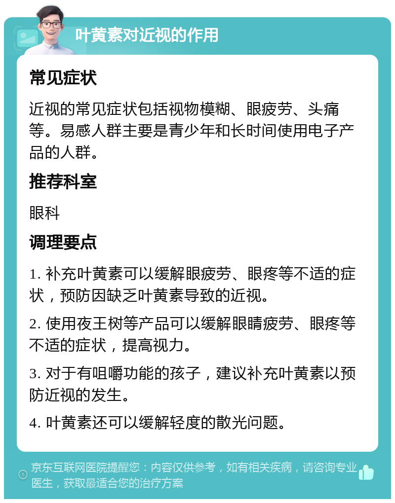 叶黄素对近视的作用 常见症状 近视的常见症状包括视物模糊、眼疲劳、头痛等。易感人群主要是青少年和长时间使用电子产品的人群。 推荐科室 眼科 调理要点 1. 补充叶黄素可以缓解眼疲劳、眼疼等不适的症状，预防因缺乏叶黄素导致的近视。 2. 使用夜王树等产品可以缓解眼睛疲劳、眼疼等不适的症状，提高视力。 3. 对于有咀嚼功能的孩子，建议补充叶黄素以预防近视的发生。 4. 叶黄素还可以缓解轻度的散光问题。