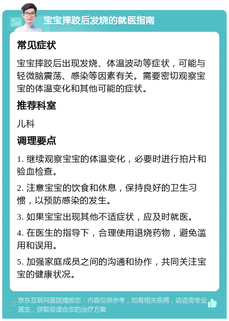 宝宝摔跤后发烧的就医指南 常见症状 宝宝摔跤后出现发烧、体温波动等症状，可能与轻微脑震荡、感染等因素有关。需要密切观察宝宝的体温变化和其他可能的症状。 推荐科室 儿科 调理要点 1. 继续观察宝宝的体温变化，必要时进行拍片和验血检查。 2. 注意宝宝的饮食和休息，保持良好的卫生习惯，以预防感染的发生。 3. 如果宝宝出现其他不适症状，应及时就医。 4. 在医生的指导下，合理使用退烧药物，避免滥用和误用。 5. 加强家庭成员之间的沟通和协作，共同关注宝宝的健康状况。