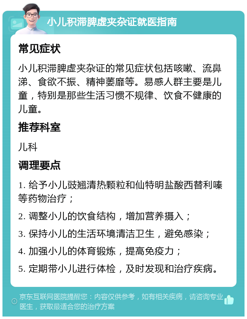 小儿积滞脾虚夹杂证就医指南 常见症状 小儿积滞脾虚夹杂证的常见症状包括咳嗽、流鼻涕、食欲不振、精神萎靡等。易感人群主要是儿童，特别是那些生活习惯不规律、饮食不健康的儿童。 推荐科室 儿科 调理要点 1. 给予小儿豉翘清热颗粒和仙特明盐酸西替利嗪等药物治疗； 2. 调整小儿的饮食结构，增加营养摄入； 3. 保持小儿的生活环境清洁卫生，避免感染； 4. 加强小儿的体育锻炼，提高免疫力； 5. 定期带小儿进行体检，及时发现和治疗疾病。