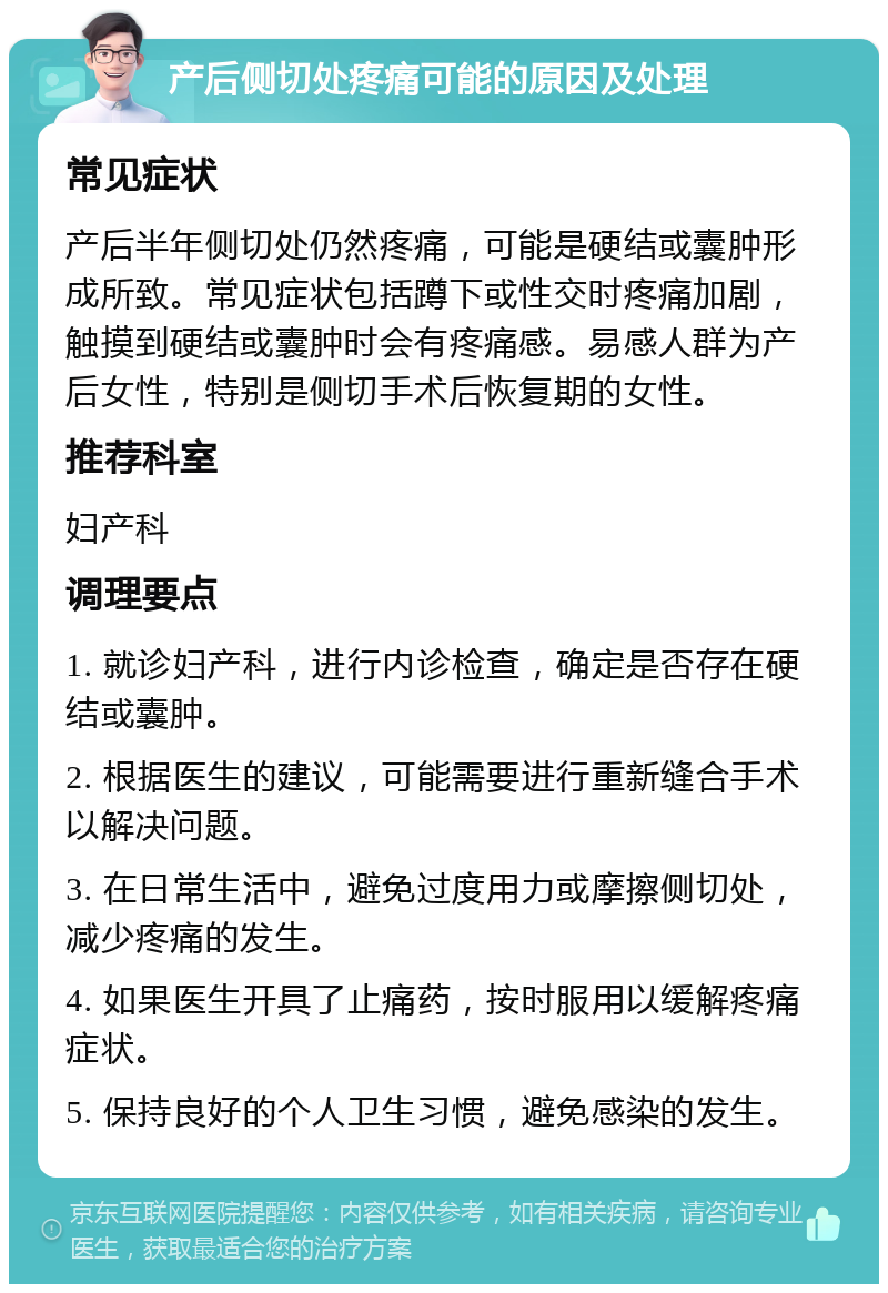 产后侧切处疼痛可能的原因及处理 常见症状 产后半年侧切处仍然疼痛，可能是硬结或囊肿形成所致。常见症状包括蹲下或性交时疼痛加剧，触摸到硬结或囊肿时会有疼痛感。易感人群为产后女性，特别是侧切手术后恢复期的女性。 推荐科室 妇产科 调理要点 1. 就诊妇产科，进行内诊检查，确定是否存在硬结或囊肿。 2. 根据医生的建议，可能需要进行重新缝合手术以解决问题。 3. 在日常生活中，避免过度用力或摩擦侧切处，减少疼痛的发生。 4. 如果医生开具了止痛药，按时服用以缓解疼痛症状。 5. 保持良好的个人卫生习惯，避免感染的发生。