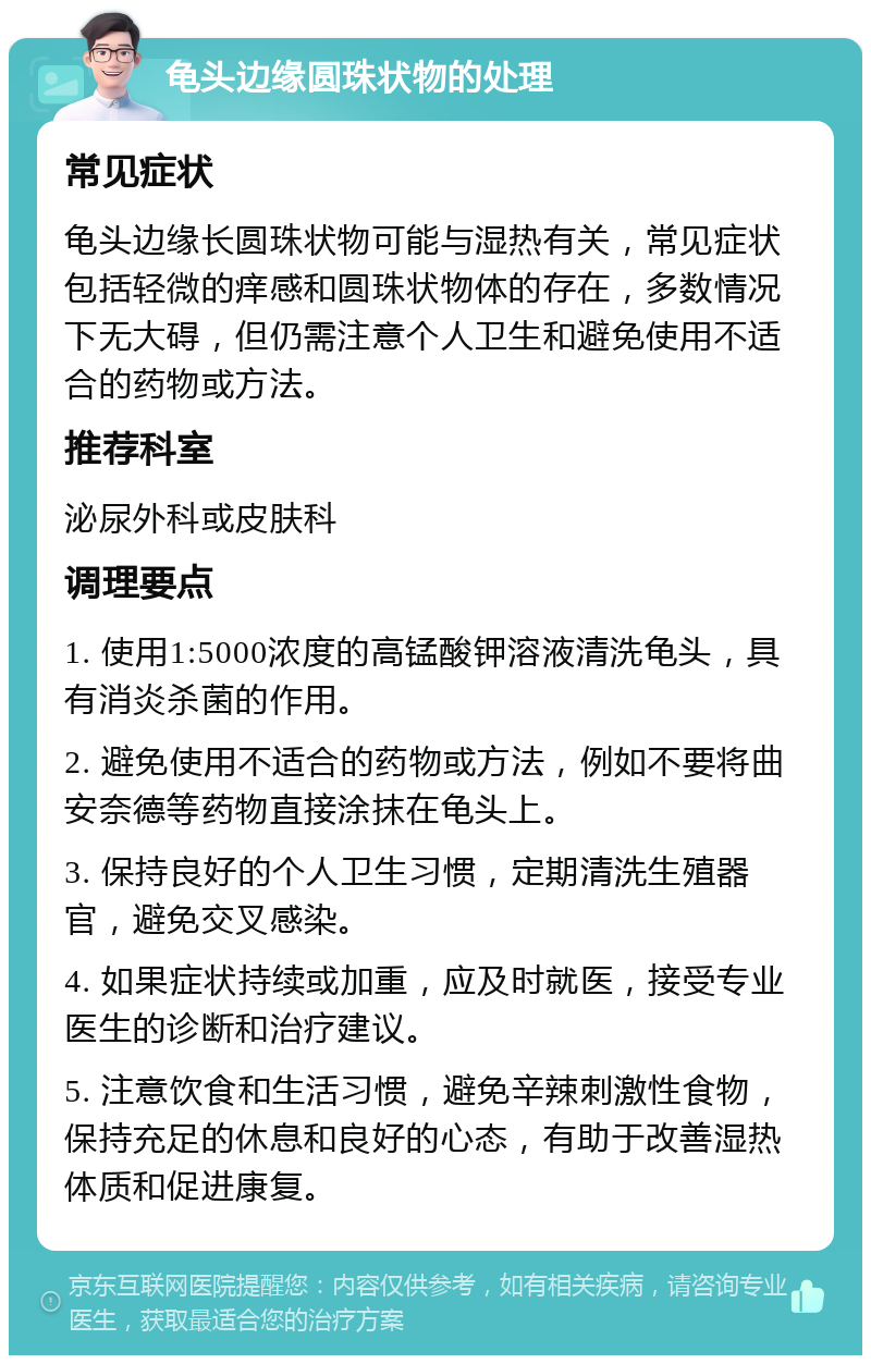 龟头边缘圆珠状物的处理 常见症状 龟头边缘长圆珠状物可能与湿热有关，常见症状包括轻微的痒感和圆珠状物体的存在，多数情况下无大碍，但仍需注意个人卫生和避免使用不适合的药物或方法。 推荐科室 泌尿外科或皮肤科 调理要点 1. 使用1:5000浓度的高锰酸钾溶液清洗龟头，具有消炎杀菌的作用。 2. 避免使用不适合的药物或方法，例如不要将曲安奈德等药物直接涂抹在龟头上。 3. 保持良好的个人卫生习惯，定期清洗生殖器官，避免交叉感染。 4. 如果症状持续或加重，应及时就医，接受专业医生的诊断和治疗建议。 5. 注意饮食和生活习惯，避免辛辣刺激性食物，保持充足的休息和良好的心态，有助于改善湿热体质和促进康复。