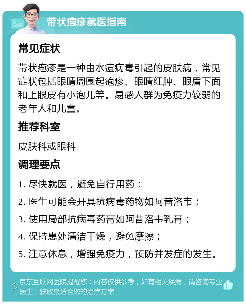 带状疱疹就医指南 常见症状 带状疱疹是一种由水痘病毒引起的皮肤病，常见症状包括眼睛周围起疱疹、眼睛红肿、眼眉下面和上眼皮有小泡儿等。易感人群为免疫力较弱的老年人和儿童。 推荐科室 皮肤科或眼科 调理要点 1. 尽快就医，避免自行用药； 2. 医生可能会开具抗病毒药物如阿昔洛韦； 3. 使用局部抗病毒药膏如阿昔洛韦乳膏； 4. 保持患处清洁干燥，避免摩擦； 5. 注意休息，增强免疫力，预防并发症的发生。