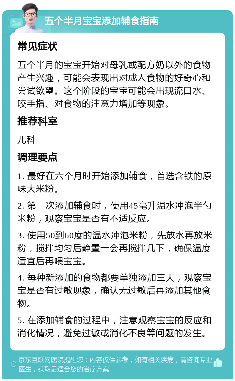 五个半月宝宝添加辅食指南 常见症状 五个半月的宝宝开始对母乳或配方奶以外的食物产生兴趣，可能会表现出对成人食物的好奇心和尝试欲望。这个阶段的宝宝可能会出现流口水、咬手指、对食物的注意力增加等现象。 推荐科室 儿科 调理要点 1. 最好在六个月时开始添加辅食，首选含铁的原味大米粉。 2. 第一次添加辅食时，使用45毫升温水冲泡半勺米粉，观察宝宝是否有不适反应。 3. 使用50到60度的温水冲泡米粉，先放水再放米粉，搅拌均匀后静置一会再搅拌几下，确保温度适宜后再喂宝宝。 4. 每种新添加的食物都要单独添加三天，观察宝宝是否有过敏现象，确认无过敏后再添加其他食物。 5. 在添加辅食的过程中，注意观察宝宝的反应和消化情况，避免过敏或消化不良等问题的发生。