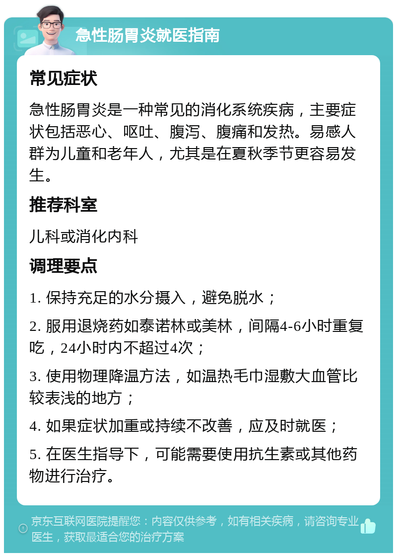 急性肠胃炎就医指南 常见症状 急性肠胃炎是一种常见的消化系统疾病，主要症状包括恶心、呕吐、腹泻、腹痛和发热。易感人群为儿童和老年人，尤其是在夏秋季节更容易发生。 推荐科室 儿科或消化内科 调理要点 1. 保持充足的水分摄入，避免脱水； 2. 服用退烧药如泰诺林或美林，间隔4-6小时重复吃，24小时内不超过4次； 3. 使用物理降温方法，如温热毛巾湿敷大血管比较表浅的地方； 4. 如果症状加重或持续不改善，应及时就医； 5. 在医生指导下，可能需要使用抗生素或其他药物进行治疗。