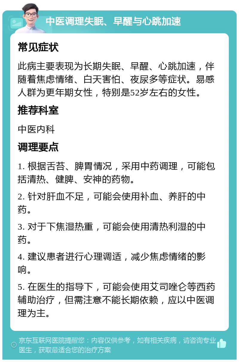 中医调理失眠、早醒与心跳加速 常见症状 此病主要表现为长期失眠、早醒、心跳加速，伴随着焦虑情绪、白天害怕、夜尿多等症状。易感人群为更年期女性，特别是52岁左右的女性。 推荐科室 中医内科 调理要点 1. 根据舌苔、脾胃情况，采用中药调理，可能包括清热、健脾、安神的药物。 2. 针对肝血不足，可能会使用补血、养肝的中药。 3. 对于下焦湿热重，可能会使用清热利湿的中药。 4. 建议患者进行心理调适，减少焦虑情绪的影响。 5. 在医生的指导下，可能会使用艾司唑仑等西药辅助治疗，但需注意不能长期依赖，应以中医调理为主。