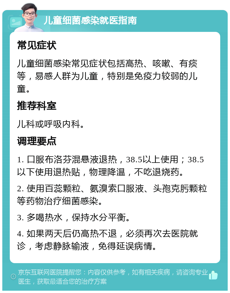 儿童细菌感染就医指南 常见症状 儿童细菌感染常见症状包括高热、咳嗽、有痰等，易感人群为儿童，特别是免疫力较弱的儿童。 推荐科室 儿科或呼吸内科。 调理要点 1. 口服布洛芬混悬液退热，38.5以上使用；38.5以下使用退热贴，物理降温，不吃退烧药。 2. 使用百蕊颗粒、氨溴索口服液、头孢克肟颗粒等药物治疗细菌感染。 3. 多喝热水，保持水分平衡。 4. 如果两天后仍高热不退，必须再次去医院就诊，考虑静脉输液，免得延误病情。