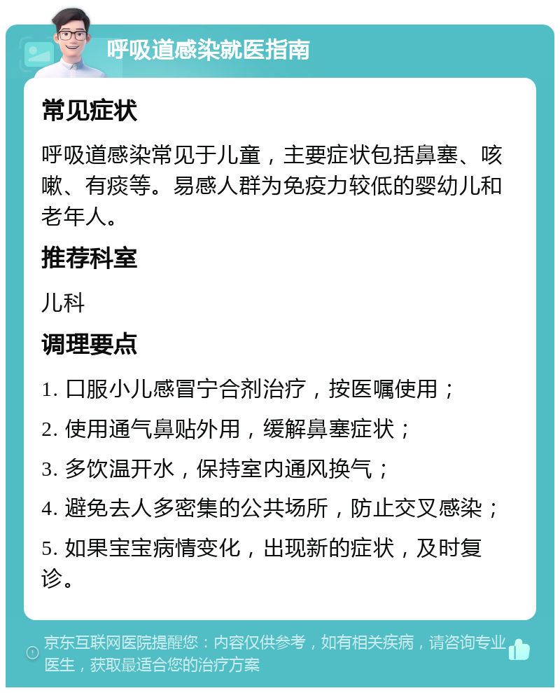 呼吸道感染就医指南 常见症状 呼吸道感染常见于儿童，主要症状包括鼻塞、咳嗽、有痰等。易感人群为免疫力较低的婴幼儿和老年人。 推荐科室 儿科 调理要点 1. 口服小儿感冒宁合剂治疗，按医嘱使用； 2. 使用通气鼻贴外用，缓解鼻塞症状； 3. 多饮温开水，保持室内通风换气； 4. 避免去人多密集的公共场所，防止交叉感染； 5. 如果宝宝病情变化，出现新的症状，及时复诊。