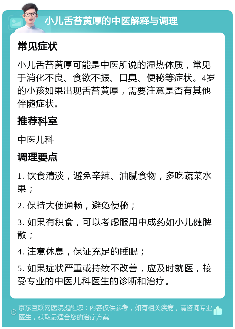 小儿舌苔黄厚的中医解释与调理 常见症状 小儿舌苔黄厚可能是中医所说的湿热体质，常见于消化不良、食欲不振、口臭、便秘等症状。4岁的小孩如果出现舌苔黄厚，需要注意是否有其他伴随症状。 推荐科室 中医儿科 调理要点 1. 饮食清淡，避免辛辣、油腻食物，多吃蔬菜水果； 2. 保持大便通畅，避免便秘； 3. 如果有积食，可以考虑服用中成药如小儿健脾散； 4. 注意休息，保证充足的睡眠； 5. 如果症状严重或持续不改善，应及时就医，接受专业的中医儿科医生的诊断和治疗。