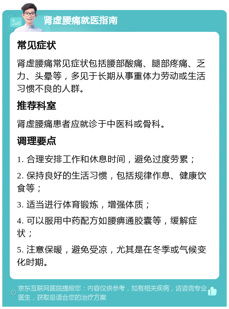 肾虚腰痛就医指南 常见症状 肾虚腰痛常见症状包括腰部酸痛、腿部疼痛、乏力、头晕等，多见于长期从事重体力劳动或生活习惯不良的人群。 推荐科室 肾虚腰痛患者应就诊于中医科或骨科。 调理要点 1. 合理安排工作和休息时间，避免过度劳累； 2. 保持良好的生活习惯，包括规律作息、健康饮食等； 3. 适当进行体育锻炼，增强体质； 4. 可以服用中药配方如腰痹通胶囊等，缓解症状； 5. 注意保暖，避免受凉，尤其是在冬季或气候变化时期。