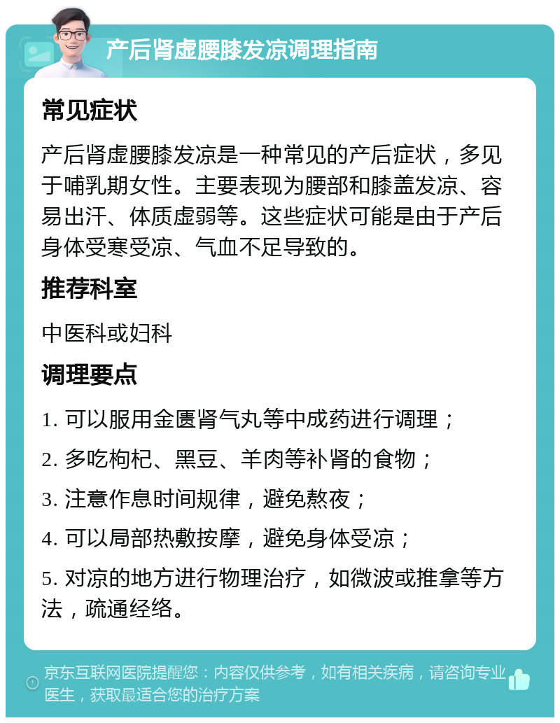 产后肾虚腰膝发凉调理指南 常见症状 产后肾虚腰膝发凉是一种常见的产后症状，多见于哺乳期女性。主要表现为腰部和膝盖发凉、容易出汗、体质虚弱等。这些症状可能是由于产后身体受寒受凉、气血不足导致的。 推荐科室 中医科或妇科 调理要点 1. 可以服用金匮肾气丸等中成药进行调理； 2. 多吃枸杞、黑豆、羊肉等补肾的食物； 3. 注意作息时间规律，避免熬夜； 4. 可以局部热敷按摩，避免身体受凉； 5. 对凉的地方进行物理治疗，如微波或推拿等方法，疏通经络。