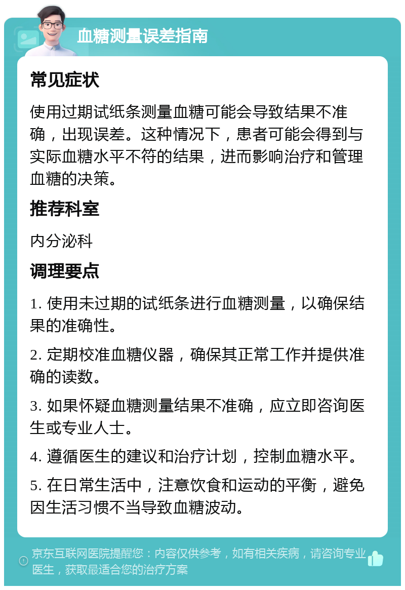 血糖测量误差指南 常见症状 使用过期试纸条测量血糖可能会导致结果不准确，出现误差。这种情况下，患者可能会得到与实际血糖水平不符的结果，进而影响治疗和管理血糖的决策。 推荐科室 内分泌科 调理要点 1. 使用未过期的试纸条进行血糖测量，以确保结果的准确性。 2. 定期校准血糖仪器，确保其正常工作并提供准确的读数。 3. 如果怀疑血糖测量结果不准确，应立即咨询医生或专业人士。 4. 遵循医生的建议和治疗计划，控制血糖水平。 5. 在日常生活中，注意饮食和运动的平衡，避免因生活习惯不当导致血糖波动。