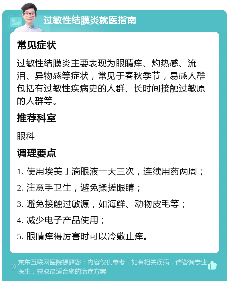 过敏性结膜炎就医指南 常见症状 过敏性结膜炎主要表现为眼睛痒、灼热感、流泪、异物感等症状，常见于春秋季节，易感人群包括有过敏性疾病史的人群、长时间接触过敏原的人群等。 推荐科室 眼科 调理要点 1. 使用埃美丁滴眼液一天三次，连续用药两周； 2. 注意手卫生，避免揉搓眼睛； 3. 避免接触过敏源，如海鲜、动物皮毛等； 4. 减少电子产品使用； 5. 眼睛痒得厉害时可以冷敷止痒。